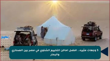 5 وجهات مثيرة.. أفضل أماكن التخييم الشتوي في مصر بين الصحاري والبحار